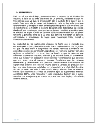 pág. 51
9. CONCLUSIONES:
Para concluir con este trabajo, observamos como el mercado de los suplementos
dietarios, a pesar de su lento crecimiento en un principio, ha estado en auge los
tres últimos años, ya que, la preocupación por el cuidado de la salud y por el
estado físico cada día se vuelve más importante, cada vez hay más gente que
quiere cuidarse y en especial creen en estos productos para su cuidado diario. Con
el surgimiento de la moda fit el consumo de suplementos dietarios fue exponencial
dando así, una oportunidad para que nuevas tiendas naturistas se establezcan en
el mercado, el mayor número de personas consumidoras de estos son de género
femenino y personas entre 25 a 50 años, que como lo mencionan las personas
entrevistadas y encuestadas lo hacen para mantenerse física, mental e
internamente saludables.
La efectividad de los suplementos dietarios ha hecho que el mercado siga
creciendo poco a poco, pero esto también trae consigo consecuencias negativas,
ya que, ha dado inicio al surgimiento de tiendas naturistas clandestinas con
productos genéricos sin certificación, copiados de los realmente buenos y con altos
registros de salubridad, por ende, esto ha llevado a que las personas que
consumen suplementos dietarios, busquen y se informen sobre su procedencia,
sobre sus marcas y en especial si tienen registros y certificaciones que acrediten
que son aptos para el consumo humano. Concluimos que las personas
encuestadas y entrevistadas son personas constantemente consumidoras de
suplementos dietarios que conocen mucho sobre la variedad de productos que
hay, que están totalmente satisfechas con el resultado y la efectividad de estos.
Muchas personas han sido durante mucho tiempo clientes fieles de nuestras
tiendas que recomiendan a otros los diferentes tipos de suplementos dietarios,
acreditados 100%, unos nacionales y otros importados, también por el precio
asequible que manejamos y por nuestra impecable estructura limpia y ordenada de
nuestras tiendas.
 
