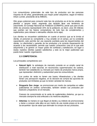 pág. 6
Los consumidores potenciales de este tipo de productos son las personas
mayores de 40 años, generalmente con mayor poder adquisitivo, según el médico
Arturo Lomelí, presidente de la AMEDC.
Otro grupo potencial para consumir este tipo de productos es el de los adultos en
plenitud o tercera edad, segmento que también lleva una tendencia de
crecimiento. El Consejo Nacional de Población (CONAPO), prevé que para el año
2050, los ancianos representarán 24% de la población, es decir, unos 36 millones
que podrían ser los futuros compradores de todo tipo de complementos y
suplementos para retrasar o atenuarlos efectos de la vejez.
Los clientes se encuentran satisfechos en cuanto al servicio que se le brinda al
cliente, el personal es competente y muy amable en el campo, por la constante
capacitación, esto permite dar una asesoría acertada para los requerimientos del
cliente. La efectividad y garantía de los productos y la correcta dispensación de
acuerdo a las necesidades, permite que nuestro consumidor crea en lo que está
adquiriendo y le genera un mayor grado de confianza y satisfacción, sin lugar a
dudas nuestros clientes quedan satisfechos y esto es la mejor publicidad que
puede tener nuestra organización.
2.3 COMPETENCIA:
Los principales competidores son:
 Natural light: la estrategia de mercado consiste en un amplio canal de
distribución a nivel nacional, en reconocidos supermercados de cadena,
también han establecido su mercado por medio de productos marca propia,
que representan distinción y exclusividad para los consumidores.
Los puntos de venta no tienen una buena infraestructura y los clientes
tienen una percepción negativa, en la decisión de compra las opciones de
productos son limitadas ya que no tienen variedad de marcas.
 Droguería San Jorge: se promocionan por medio de campañas en vallas
publicitarias en centros comerciales, también venden sus productos por
tradición y trayectoria en el mercado.
Carecen de conocimiento en la venta de suplementos dietarios, ya que su
mercado siempre ha sido enfocado a la medicina alopática.
 Artemisa: la manera en que llegan al cliente y su método de promocionarse
y darse a conocer ante ellos es por medio de una revista propia en la cual
se encuentran tips de salud que estimulan la compra de sus productos.
 