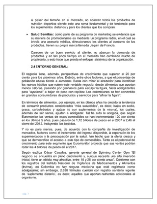pág. 7
A pesar del tamaño en el mercado, no abarcan todos los productos de
nutrición deportiva siendo este una rama fundamental y de tendencia para
los suplementos dietarios y para los clientes que los compran.
 Salud Semillas: como parte de su programa de marketing se evidencia que
su manera de promocionarse es mediante un programa radial, en el cual se
brinda una asesoría médica, direccionando los clientes al consumo de los
productos, tienen su propia marca llamada Jaquin de Francia.
Carecen de un buen servicio al cliente, no abarcan la demanda de
productos y en tan poco tiempo en el mercado han cambiado mucho de
propietario, y esto hace que pierda el enfoque sistémico de la organización.
2.4ENTORNO GENERAL:
El negocio tiene, además, perspectivas de crecimiento que superan el 20 por
ciento para los próximos años. Debido, entre otros factores, a que el porcentaje de
población obesa tiende a aumentar. Basta con mirar el alrededor para identificar
los nuevos hábitos que nutren este rentable negocio: desde alimentos que aportan
menos calorías, pasando por gimnasios para esculpir la figura, hasta adelgazantes
para “ayudarse” a bajar de peso con rapidez. Los colombianos se han convertido
en grandes consumidores de productos y servicios para “afinar la figura”.
En términos de alimentos, por ejemplo, en los últimos años ha crecido la tendencia
de consumir productos considerados “más saludables”, es decir, bajos en sodio,
grasa, carbohidratos y azúcar (o con suplementos de la misma), los cuales,
además de ser sanos, ayudan a adelgazar. Tal ha sido la acogida, que según
Euromonitor las ventas de estos comestibles se han incrementado 120 por ciento
en los últimos 5 años, pues pasaron de 1,12 billones de pesos en el 2007 a 2,46 al
cierre del 2012, incluyendo las bebidas.
Y no es para menos, pues, de acuerdo con la compañía de investigación de
mercados, factores como el incremento del ingreso disponible, la expansión de los
supermercados y la preocupación por la salud, han hecho que la oferta crezca y
que se democratice el acceso a este tipo de comestibles. Tanto es el potencial de
crecimiento para este segmento que Euromonitor proyecta que sus ventas podrían
rozar los 4 billones de pesos en el 2017.
Según explica César Casallas, gerente general de Spinning Center Gym “El
negocio se encuentra en pleno crecimiento y, aunque necesita una alta inversión
inicial, tiene un ebitda muy atractivo, entre 15 y 25 por ciento anual”. Conforme con
los registros del Instituto Nacional de Vigilancia de Medicamentos y Alimentos
(Invima), en Colombia no hay ninguna medicina que esté registrada como
adelgazante; sin embargo, 2.830 fórmulas cuentan con registro sanitario vigente
de ‘suplemento dietario’, es decir, aquellos que aportan nutrientes adicionales al
organismo.
 