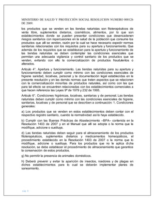 pág. 8
MINISTERIO DE SALUD Y PROTECCIÓN SOCIAL RESOLUCION NUMERO 000126
DE 2009:
los productos que se venden en las tiendas naturistas son fitoterapéuticos de
venta libre, suplementos dietarios, cosméticos, alimentos, por lo que son
establecimientos donde se pueden presentar condiciones que desencadenen
riesgos sanitarios con repercusiones en la salud de la población que consume los
productos que allí se venden, razón por la cual se hace necesario expedir normas
sanitarias relacionadas con los requisitos para su apertura y funcionamiento. Que
además de los requisitos que se establezcan para la apertura y funcionamiento de
las tiendas naturistas se deben contemplar las condiciones esenciales que
permitan una adecuada vigilancia y control sanitario de los productos que se
venden, evitando con ello la comercialización de productos fraudulentos o
alterados.
Artículo 4°. Apertura y funcionamiento. Las tiendas naturistas para su apertura y
funcionamiento deben cumplir como mínimo con las condiciones esenciales de
higiene sanidad, locativas, personal y la documentación legal establecidas en la
presente resolución y en las demás normas que traten aspectos que se relacionen
con la comercialización minoritas de productos naturales, así como con las que
para tal efecto se encuentren relacionadas con los establecimientos comerciales a
que hacen referencia las Leyes 9ª de 1979 y 232 de 1995.
Artículo 6°. Condiciones higiénicas, locativas, sanitarias y de personal. Las tiendas
naturistas deben cumplir como mínimo con las condiciones esenciales de higiene,
sanitarias, locativas y de personal que se describen a continuación: 1. Condiciones
generales:
a) Los productos que se venden en estos establecimientos deben contar con el
respectivo registro sanitario, cuando la normatividad así lo haya establecido.
b) Cumplir con las Buenas Prácticas de Abastecimiento –BPA– contenida en la
Resolución 1403 de 2007 y en el Manual que allí se adopta o la norma que la
modifique, adicione o sustituya.
d) Las tiendas naturistas deben seguir para el almacenamiento de los productos
fitoterapéuticos, suplementos dietarios y medicamentos homeopáticos, el
procedimiento establecido en la Resolución 1403 de 2007 o la norma que lo
modifique, adicione o sustituya. Para los productos que no le aplica dicha
resolución, se debe establecer el procedimiento de almacenamiento que garantice
la conservación de estos productos.
g) No permitir la presencia de animales domésticos.
h) Deberá prevenir y evitar la aparición de insectos, roedores y de plagas en
dichos establecimientos para lo cual se deberán implementar planes de
saneamiento.
 