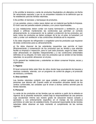 pág. 9
j) Se prohíbe la tenencia y venta de productos fraudulentos y/o alterados con fecha
de vencimiento expirada y que no se encuentren incluidos en la definición que se
ha establecido para las tiendas naturistas.
l) Se prohíbe el reenvase y reempaque de productos.
c) Las paredes, pisos y cielos rasos deben ser en material que facilite la limpieza.
En todo caso las paredes estarán pintadas y con pisos impermeables.
e) Las instalaciones deben contar con buena iluminación y ventilación, ya sea
natural o artificial, manteniendo las condiciones que permitan un correcto
almacenamiento, la conservación de la calidad y protección de los productos, por
tanto, todos los productos se deben proteger de la luz, el polvo, la humedad y el
calor y contar con ventilación si las condiciones climáticas así lo requieren.
f) Se debe disponer de refrigerador o congelador para los productos que requieran
de estas condiciones para su almacenamiento.
g) Se debe disponer de las estanterías requeridas que permita el buen
almacenamiento y conservación de los productos que se venden y que además
facilite su limpieza e inspección, para lo cual cada producto, según su clase, debe
estar almacenado en estantes independientes y a las condiciones ambientales
definidas en su etiqueta. En todo caso los productos que se venden en las tiendas
naturistas no se podrán almacenar en el piso.
h) En general las instalaciones y estanterías se deben conservar limpias, secas y
organizadas.
3. Higiene
El local comercial debe estar libre de sitios donde haya acumulación de basuras y
residuos contando, además, con un programa de control de plagas y el protocolo
de residuos y similares.
4. Area sanitaria
Las tiendas naturistas contarán con agua potable y unidad sanitaria para las
personas que laboran allí. Cuando estas se encuentren ubicadas dentro de los
centros comerciales, las unidades que le sirvan a dichos centros servirán para la
tienda naturista.
5. Personal
La venta de los productos en las tiendas que se autorice a partir de la entrada en
vigencia de la presente resolución, estará bajo la responsabilidad de una persona
cuya escolaridad mínima sea noveno grado de educación básica cursado y
aprobado y con entrenamiento específico en el manejo de los productos
permitidos en este tipo de establecimiento. El personal responsable de las tiendas
naturistas debe observar en todo momento el cumplimiento de las normas
vigentes.
 
