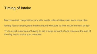 Timing of Intake
Macronutrient composition vary with meals unless follow strict zone meal plan
Ideally focus carbohydrate intake around workouts to limit insulin the rest of day
Try to avoid instances of having to eat a large amount of one macro at the end of
the day just to make your numbers
 