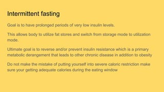 Intermittent fasting
Goal is to have prolonged periods of very low insulin levels.
This allows body to utilize fat stores and switch from storage mode to utilization
mode.
Ultimate goal is to reverse and/or prevent insulin resistance which is a primary
metabolic derangement that leads to other chronic disease in addition to obesity
Do not make the mistake of putting yourself into severe caloric restriction make
sure your getting adequate calories during the eating window
 