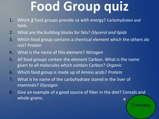 Food Group quiz
1. Which 2 food groups provide us with energy? Carbohydrates and
lipids
2. What are the building blocks for fats? Glycerol and lipids
3. Which food group contains a chemical element which the others do
not? Protein
4. What is the name of this element? Nitrogen
5. All food groups contain the element Carbon. What is the name
given to all molecules which contain Carbon? Organic
6. Which food group is made up of Amino acids? Protein
7. What is he name of the carbohydrate stored in the liver of
mammals? Glycogen
8. Give an example of a good source of fiber in the diet? Cereals and
whole grains.
5 minutes
 