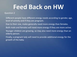 Feed Back on HW
Question 2
Different people have different energy needs according to gender, age,
level of activity and if they are pregnant.
Due to their size, males generally need more energy than females.
Both male and females will need more energy if they are more active.
Younger children are growing, so may also need more energy than an
elderly person.
Finally, a pregnant lady will need to provide additional energy for the
growth of the baby.
 