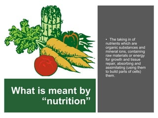 What is meant by
“nutrition”
• The taking in of
nutrients which are
organic substances and
mineral ions, containing
raw materials or energy
for growth and tissue
repair, absorbing and
assimilating (using them
to build parts of cells)
them.
 