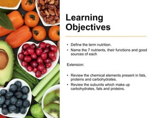 Learning
Objectives
• Define the term nutrition.
• Name the 7 nutrients, their functions and good
sources of each
Extension:
• Review the chemical elements present in fats,
proteins and carbohydrates.
• Review the subunits which make up
carbohydrates, fats and proteins.
 