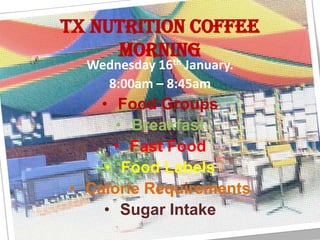 TX Nutrition Coffee
     morning
           th
  Wednesday 16 January.
    8:00am – 8:45am
    • Food Groups
      • Breakfast
      • Fast Food
     • Food Labels
• Calorie Requirements
    • Sugar Intake
 