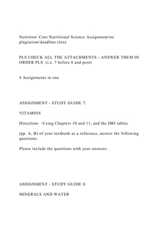 Nutrition/ Core Nutritional Science Assignment/no
plagiarism/deadline close
PLS CHECK ALL THE ATTACHMENTS - ANSWER THEM IN
ORDER PLS (i.e. 7 before 8 and post)
4 Assignments in one
ASSIGNMENT - STUDY GUIDE 7:
VITAMINS
Directions -Using Chapters 10 and 11, and the DRI tables
(pp. A, B) of your textbook as a reference, answer the following
questions.
Please include the questions with your answers.
ASSIGNMENT - STUDY GUIDE 8:
MINERALS AND WATER
 
