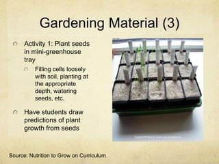 Gardening Material (3)
      Activity 1: Plant seeds
      in mini-greenhouse
      tray
          Filling cells loosely
          with soil, planting at
          the appropriate
          depth, watering
          seeds, etc.

      Have students draw
      predictions of plant
      growth from seeds



Source: Nutrition to Grow on Curriculum
 