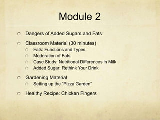 Module 2
Dangers of Added Sugars and Fats
Classroom Material (30 minutes)
   Fats: Functions and Types
   Moderation of Fats
   Case Study: Nutritional Differences in Milk
   Added Sugar: Rethink Your Drink

Gardening Material
   Setting up the “Pizza Garden”

Healthy Recipe: Chicken Fingers
 