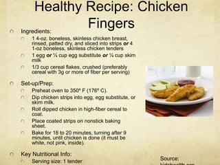 Healthy Recipe: Chicken
Ingredients:
             Fingers
    1 4-oz. boneless, skinless chicken breast,
    rinsed, patted dry, and sliced into strips or 4
    1-oz boneless, skinless chicken tenders
    1 egg or ¼ cup egg substitute or ¼ cup skim
    milk
    1/3 cup cereal flakes, crushed (preferably
    cereal with 3g or more of fiber per serving)

Set-up/Prep:
    Preheat oven to 350º F (176º C).
    Dip chicken strips into egg, egg substitute, or
    skim milk.
    Roll dipped chicken in high-fiber cereal to
    coat.
    Place coated strips on nonstick baking
    sheet.
    Bake for 18 to 20 minutes, turning after 9
    minutes, until chicken is done (it must be
    white, not pink, inside).

Key Nutritional Info:
    Serving size: 1 tender                            Source:
 