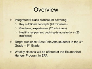 Overview
Integrated 6 class curriculum covering:
   Key nutritional concepts (40 min/class)
   Gardening experiences (20 min/class)
   Healthy recipes and cooking demonstrations (20
   min/class)

Target Audience: East Palo Alto students in the 4th
Grade – 8th Grade

Weekly classes will be offered at the Ecumenical
Hunger Program in EPA
 