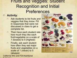 Fruits and Veggies: Student
          Recognition and Initial
                Preferences
    Activity:
        Ask students to list fruits and
        veggies that they know. Fill
        in responses that were not
        discussed in class to get a
        complete list.
        Then have each student rate
        how much they like each
        fruit/vegetable on a scale of
        1 (lowest) to 5 (highest)
        Finally, ask each student
        how often they eat major
        fruits and vegetables on a
        scale of 1 (never) to 5
        (always)
California WIC and FDA Nutritional
 