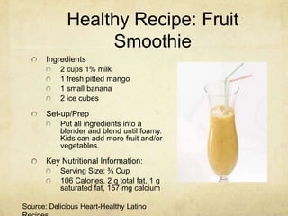 Healthy Recipe: Fruit
                  Smoothie
       Ingredients
           2 cups 1% milk
           1 fresh pitted mango
           1 small banana
           2 ice cubes

       Set-up/Prep
           Put all ingredients into a
           blender and blend until foamy.
           Kids can add more fruit and/or
           vegetables.

       Key Nutritional Information:
           Serving Size: ¾ Cup
           106 Calories, 2 g total fat, 1 g
           saturated fat, 157 mg calcium

Source: Delicious Heart-Healthy Latino
 