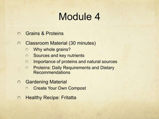 Module 4
Grains & Proteins
Classroom Material (30 minutes)
   Why whole grains?
   Sources and key nutrients
   Importance of proteins and natural sources
   Proteins: Daily Requirements and Dietary
   Recommendations

Gardening Material
   Create Your Own Compost

Healthy Recipe: Fritatta
 