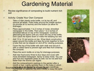 Gardening Material
  Review significance of composting to build nutrient rich
  soil

  Activity: Create Your Own Compost
      Take a 2-liter plastic soda bottle, cut its top off, and
      remove all labels. Poke holes around the middle section
      (to provide air to worms) and the bottom (to allow for
      drainage).
      Place approximately 1 to 2 inches of moist, shredded
      newspaper in the bottle. Then place 1 to 2 inches of
      shredded lettuce on top of the newspaper. Continue
      alternating the layers until you reach the top of the bottle.
      Don’t pack the layers down or make the bedding too wet.
      Add 10 to 12 red worms on top. Wrap black construction
      paper around the bottle and tape the ends together to form
      a tube that can be slipped on and off for viewing purposes.
      Cover the top of the bottle with dark cloth and secure it
      with a rubber band to prevent light and flies from entering
      the compost.
      Place the worm bottle on a tray for drainage purposes.
      Add new food every three to four days and cover with
      more shredded newspaper. Spray to keep moist. You can
      add fruit and vegetable peels as well, but do not add foot
      faster than the worms can digest.
      Add the compost/worm castings to the garden after a
      month or two. Lightly sprinkle them in the holes in which
Source: Nutritionto replenish thearound bottle to keep the cycle
      seeds are to to Grow On Curriculum seedlings.
      Remember
                    be planted or
                                    worm
                                           the new
 