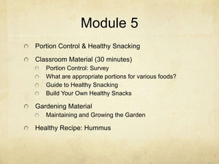 Module 5
Portion Control & Healthy Snacking
Classroom Material (30 minutes)
   Portion Control: Survey
   What are appropriate portions for various foods?
   Guide to Healthy Snacking
   Build Your Own Healthy Snacks

Gardening Material
   Maintaining and Growing the Garden

Healthy Recipe: Hummus
 