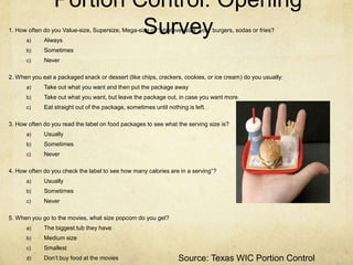 Portion Control: Opening
      a)     Always
                          Survey
1. How often do you Value-size, Supersize, Mega-size or “whatever-size” your burgers, sodas or fries?


      b)     Sometimes
      c)     Never

2. When you eat a packaged snack or dessert (like chips, crackers, cookies, or ice cream) do you usually:
      a)     Take out what you want and then put the package away
      b)     Take out what you want, but leave the package out, in case you want more.
      c)     Eat straight out of the package, sometimes until nothing is left.

3. How often do you read the label on food packages to see what the serving size is?
      a)     Usually
      b)     Sometimes
      c)     Never

4. How often do you check the label to see how many calories are in a serving”?
      a)     Usually
      b)     Sometimes
      c)     Never

5. When you go to the movies, what size popcorn do you get?
      a)     The biggest tub they have
      b)     Medium size
      c)     Smallest
      d)     Don’t buy food at the movies                          Source: Texas WIC Portion Control
 
