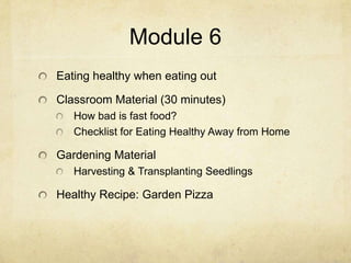 Module 6
Eating healthy when eating out

Classroom Material (30 minutes)
   How bad is fast food?
   Checklist for Eating Healthy Away from Home

Gardening Material
   Harvesting & Transplanting Seedlings

Healthy Recipe: Garden Pizza
 