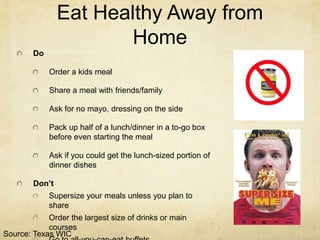 Eat Healthy Away from
                       Home
        Do

             Order a kids meal

             Share a meal with friends/family

             Ask for no mayo, dressing on the side

             Pack up half of a lunch/dinner in a to-go box
             before even starting the meal

             Ask if you could get the lunch-sized portion of
             dinner dishes

        Don’t
             Supersize your meals unless you plan to
             share
            Order the largest size of drinks or main
            courses
Source: Texas WIC
 