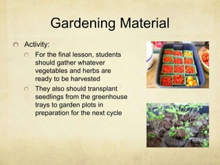 Gardening Material
Activity:
   For the final lesson, students
   should gather whatever
   vegetables and herbs are
   ready to be harvested
   They also should transplant
   seedlings from the greenhouse
   trays to garden plots in
   preparation for the next cycle
 