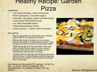 Healthy Recipe: Garden
Ingredients      Pizza
     1 pint cherry tomatoes, 2 tbsp tomato paste
     8 fresh basil leaves, 2 tsp fresh oregano
     ¼ tsp salt, ½ tsp pepper, yellow cornmeal dusting
     1 pound Easy Whole-Wheat dough
     4 oz. fresh mozzarella cheese
     3 tbsp grated parmesan cheese
     4 baby zucchinis, 1 medium yellow bell pepper

Set-up/Prep
     Place a pizza stone on the lowest rack; preheat
     oven to 450°F for at least 20 minutes
     Roll out the dough and place on a cornmeal-
     dusted pizza peel or inverted baking sheet, using
     enough cornmeal so that the dough slides easily
     .Slide the dough onto the preheated stone and
     cook until the bottom begins to crisp, about 3
     minutes. Remove the crust, making sure the
     underside is covered with cornmeal
      Quickly add the toppings and slide the pizza back
     onto the stone. Continue baking until the toppings
     are hot and the bottom of the crust has browned,
     12 to 15 minutes.

Key Nutritional Information:375 calories; 9 g fat (5 g
sat, 1 g mono ); 26 mg cholesterol; 58 g
carbohydrates; 17 g protein; 8 g fiber; 531 mg
sodium;                                                   Source: Eatingwell,com
 