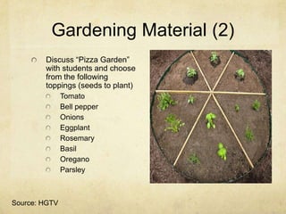 Gardening Material (2)
        Discuss “Pizza Garden”
        with students and choose
        from the following
        toppings (seeds to plant)
               Tomato
               Bell pepper
               Onions
               Eggplant
               Rosemary
               Basil
               Oregano
               Parsley



Source: HGTV
 