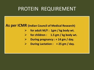 PROTEIN REQUIREMENT
As per ICMR (Indian Council of Medical Research)
 for adult M/F : 1gm / kg body wt.
 for children : 1.5 gm / kg body wt.
 During pregnancy : + 14 gm / day.
 During Lactation : + 25 gm / day.
 