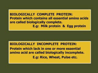 BIOLOGICALLY COMPLETE PROTEIN:
Protein which contains all essential amino acids
are called biologically complete.
E.g: Milk protein & Egg protein
BIOLOGICALLY INCOMPLETE PROTEIN:
Protein which lack in one or more essential
amino acid are called biologically incomplete.
E.g: Rice, Wheat, Pulse etc.
 