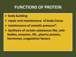 FUNCTIONS OF PROTEIN
 body building
 repair and maintenance of body tissue.
 maintenance of osmotic pressure*.
 Synthesis of certain substances like, anti-
bodies, enzymes, Hb., plasma protein,
hormones, coagulation factors.
 