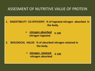 ASSESMENT OF NUTRITIVE VALUE OF PROTEIN
1. DIGESTIBILITY CO-EFFICIENT: % of ingested nitrogen absorbed in
the body.
= nitrogen absorbed X 100
nitrogen ingested
2. BIOLOGICAL VALUE: % of absorbed nitrogen retained in
the body.
= nitrogen retained X 100
nitrogen absorbed
 