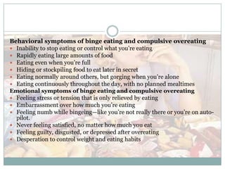 Behavioral symptoms of binge eating and compulsive overeating
 Inability to stop eating or control what you’re eating
 Rapidly eating large amounts of food
 Eating even when you’re full
 Hiding or stockpiling food to eat later in secret
 Eating normally around others, but gorging when you’re alone
 Eating continuously throughout the day, with no planned mealtimes
Emotional symptoms of binge eating and compulsive overeating
 Feeling stress or tension that is only relieved by eating
 Embarrassment over how much you’re eating
 Feeling numb while bingeing—like you’re not really there or you’re on auto-
  pilot.
 Never feeling satisfied, no matter how much you eat
 Feeling guilty, disgusted, or depressed after overeating
 Desperation to control weight and eating habits
 