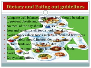 Dietary and Eating out guidelines

 Adequate well balanced nutritious food should be taken
    to prevent obesity and undernutrition.
   No meal of the day should be missed.
   Iron and calcium rich food should be taken.
   Avoid empty calorie foods such as carbonated beverages.
   Eating habits should independent of emotions.
   Include fruits and vegetables in diet.
   Balance the menu with low fat and high fat foods.
   Avoid junk food.
   Enjoy salad buffets.
 