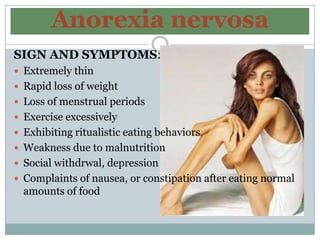 Anorexia nervosa
SIGN AND SYMPTOMS:
 Extremely thin
 Rapid loss of weight
 Loss of menstrual periods
 Exercise excessively
 Exhibiting ritualistic eating behaviors
 Weakness due to malnutrition
 Social withdrwal, depression
 Complaints of nausea, or constipation after eating normal
  amounts of food
 