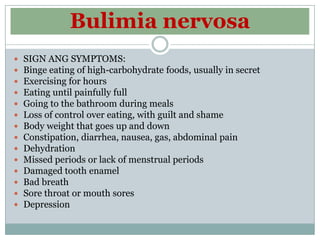 Bulimia nervosa
   SIGN ANG SYMPTOMS:
   Binge eating of high-carbohydrate foods, usually in secret
   Exercising for hours
   Eating until painfully full
   Going to the bathroom during meals
   Loss of control over eating, with guilt and shame
   Body weight that goes up and down
   Constipation, diarrhea, nausea, gas, abdominal pain
   Dehydration
   Missed periods or lack of menstrual periods
   Damaged tooth enamel
   Bad breath
   Sore throat or mouth sores
   Depression
 