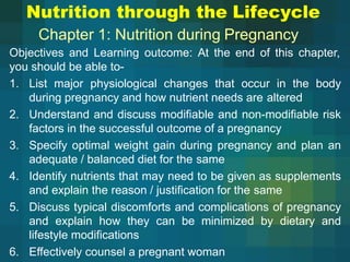 Nutrition through the Lifecycle
Chapter 1: Nutrition during Pregnancy
Objectives and Learning outcome: At the end of this chapter,
you should be able to-
1. List major physiological changes that occur in the body
during pregnancy and how nutrient needs are altered
2. Understand and discuss modifiable and non-modifiable risk
factors in the successful outcome of a pregnancy
3. Specify optimal weight gain during pregnancy and plan an
adequate / balanced diet for the same
4. Identify nutrients that may need to be given as supplements
and explain the reason / justification for the same
5. Discuss typical discomforts and complications of pregnancy
and explain how they can be minimized by dietary and
lifestyle modifications
6. Effectively counsel a pregnant woman
 