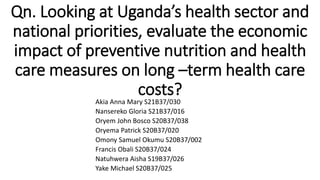 Qn. Looking at Uganda’s health sector and
national priorities, evaluate the economic
impact of preventive nutrition and health
care measures on long –term health care
costs?
Akia Anna Mary S21B37/030
Nansereko Gloria S21B37/016
Oryem John Bosco S20B37/038
Oryema Patrick S20B37/020
Omony Samuel Okumu S20B37/002
Francis Obali S20B37/024
Natuhwera Aisha S19B37/026
Yake Michael S20B37/025
 