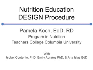 Nutrition Education
DESIGN Procedure
Pamela Koch, EdD, RD
Program in Nutrition
Teachers College Columbia University
With
Isobel Contento, PhD, Emily Abrams PhD, & Ana Islas EdD
 