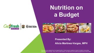 Nutrition on
a Budget
Presented By:
Alicia Martinez-Vargas, MPH
This lesson were adapted from the original Nutrition 5 Series lessons created by Center for Healthy Communities,
California State University, Chico, the OC Health Agency, and approved by the California Department of Public Health
 