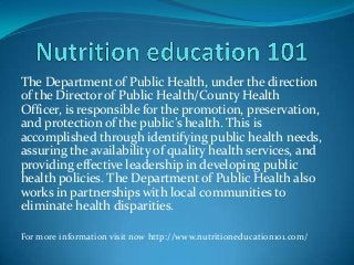 The Department of Public Health, under the direction
of the Director of Public Health/County Health
Officer, is responsible for the promotion, preservation,
and protection of the public’s health. This is
accomplished through identifying public health needs,
assuring the availability of quality health services, and
providing effective leadership in developing public
health policies. The Department of Public Health also
works in partnerships with local communities to
eliminate health disparities.
For more information visit now http://www.nutritioneducation101.com/
 