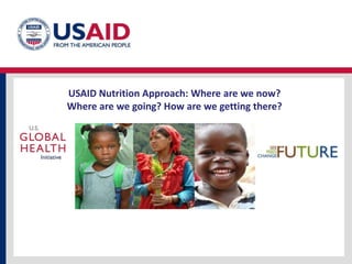 USAID Nutrition Approach: Where are we now? Where are we going? How are we getting there? 