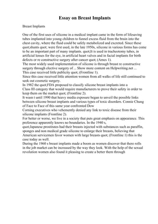 Essay on Breast Implants
Breast Implants
One of the first uses of silicone in a medical implant came in the form of lifesaving
tubes implanted into young children to funnel excess fluid from the brain into the
chest cavity, where the fluid could be safely metabolized and excreted. Since these
quot;shunts quot; were first used, in the late 1950s, silicone in various forms has come
to be an important part of many implants. quot;It is used in tracheotomy tubes, in
artificial lenses for the eye, in artificial heart valves and in facial implants for birth
defects or re constructive surgery after cancer quot; (Ames 1).
The most widely used implementation of silicone is through breast re constructive
surgery through elective surgery of ... Show more content on Helpwriting.net ...
This case received little publicity quot; (Frontline 1).
Since this case received little attention women from all walks of life still continued to
seek out cosmetic surgery.
In 1982 the quot;FDA proposed to classify silicone breast implants into a
Class III category that would require manufacturers to prove their safety in order to
keep them on the market quot; (Frontline 2).
It wasn t until 1990 that heavy media exposure began to unveil the possible links
between silicone breast implants and various types of toxic disorders. Connie Chung
of Face to Face of this same year confronted Dow
Corning executives who vehemently denied any link to toxic disease from their
silicone implants (Frontline 2).
For better or worse, we live in a society that puts great emphasis on appearance. This
preference apparently knows no boundaries. In the 1940 s,
quot;Japanese prostitutes had their breasts injected with substances such as paraffin,
sponges and non medical grade silicone to enlarge their breasts, believing that
American servicemen favor women with large breasts quot; (Frontline 1) this is the
case today as well.
During the 1960 s breast implants made a boom as women discover that there rolls
in the job market can be increased by the way they look. With the help of the sexual
revolution women also found it pleasing to create a better them through
 