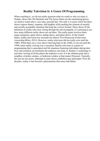 Reality Television Is A Genre Of Programming
When watching tv, we do not reality question what we watch or why we enjoy it.
Simply, shows like The Bachelor and The Jersey Shore are the entertaining pieces
we need to watch after a very long, stressful day. Not only is it comic relief, but these
shows express drama, suspense, and laughter while pushing the element of morally
and socially acceptable situations that keep the viewers fixated. These shows fit the
definition of reality television. Going through the televisionguide, it is amazing to see
how many different reality shows are out there. The reality genre involves three
major categories: game shows, dating shows, and talent shows. In the United
States, reality television now accounts for almost 70 to 80 percent of television
viewership (Klien, 2013). However, reality television did not really exist until the
1900s. While there are a view shows showing back in the 1940s, it was not until the
1990s when reality viewing was a sensation. Reality television is a genre of
programming that is unscripted real life situations featuring individuals during their
lives and countless environments the audience can relate to. Reality tv technology is
real time viewing of all the places the audience is not. It is the ultimate peek into a
neighbor s kitchen window, or bedroom window at that matter (Slocum). Typically,
the cast are not actors, although in some shows celebrities may participate. Over the
decades, reality tv has become a phenomenon that some individuals
 