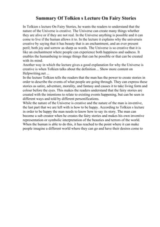 Summary Of Tolkien s Lecture On Fairy Stories
In Tolkien s lecture On Fairy Stories, he wants the readers to understand that the
nature of the Universe is creative. The Universe can create many things whether
they are alive or if they are not real. In the Universe anything is possible and it can
come to live if the human allows it to. In the lecture it explains why the universeis
creative by saying that it has beauty that is an enchantment, and an ever present
peril; both joy and sorrow as sharp as words. The Universe is so creative that it is
like an enchantment where people can experience both happiness and sadness. It
enables the humanbeing to image things that can be possible or that can be created
with its mind.
Another way in which the lecture gives a good explanation for why the Universe is
creative is when Tolkien talks about the definition ... Show more content on
Helpwriting.net ...
In the lecture Tolkien tells the readers that the man has the power to create stories in
order to describe the events of what people are going through. They can express these
stories as satire, adventure, morality, and fantasy and causes it to take living form and
colour before the eyes. This makes the readers understand that the fairy stories are
created with the intentions to relate to existing events happening, but can be seen in
different ways and told by different personifications.
While the nature of the Universe is creative and the nature of the man is inventive,
the last part that we are left with is how to be happy. According to Tolkien s lecture
in order to be happy the man needs to know how to say its story. The man can
become a sub creator when he creates the fairy stories and makes his own inventive
representation or symbolic interpretation of the beauties and terrors of the world.
When the human is able to do this, it has reached to the point where it can make
people imagine a different world where they can go and have their desires come to
 