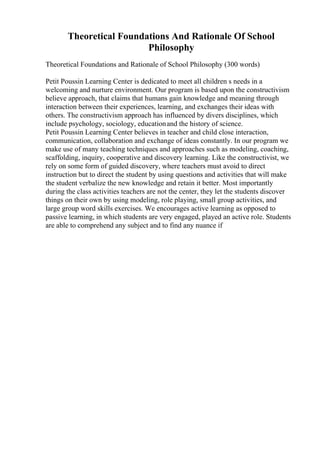 Theoretical Foundations And Rationale Of School
Philosophy
Theoretical Foundations and Rationale of School Philosophy (300 words)
Petit Poussin Learning Center is dedicated to meet all children s needs in a
welcoming and nurture environment. Our program is based upon the constructivism
believe approach, that claims that humans gain knowledge and meaning through
interaction between their experiences, learning, and exchanges their ideas with
others. The constructivism approach has influenced by divers disciplines, which
include psychology, sociology, educationand the history of science.
Petit Poussin Learning Center believes in teacher and child close interaction,
communication, collaboration and exchange of ideas constantly. In our program we
make use of many teaching techniques and approaches such as modeling, coaching,
scaffolding, inquiry, cooperative and discovery learning. Like the constructivist, we
rely on some form of guided discovery, where teachers must avoid to direct
instruction but to direct the student by using questions and activities that will make
the student verbalize the new knowledge and retain it better. Most importantly
during the class activities teachers are not the center, they let the students discover
things on their own by using modeling, role playing, small group activities, and
large group word skills exercises. We encourages active learning as opposed to
passive learning, in which students are very engaged, played an active role. Students
are able to comprehend any subject and to find any nuance if
 