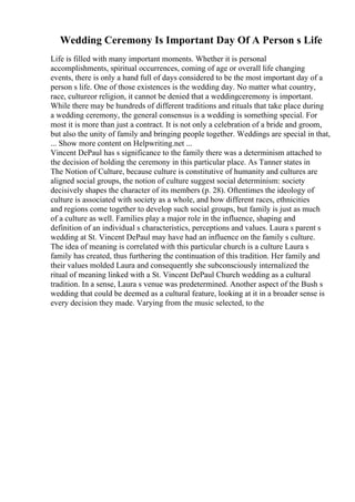 Wedding Ceremony Is Important Day Of A Person s Life
Life is filled with many important moments. Whether it is personal
accomplishments, spiritual occurrences, coming of age or overall life changing
events, there is only a hand full of days considered to be the most important day of a
person s life. One of those existences is the wedding day. No matter what country,
race, cultureor religion, it cannot be denied that a weddingceremony is important.
While there may be hundreds of different traditions and rituals that take place during
a wedding ceremony, the general consensus is a wedding is something special. For
most it is more than just a contract. It is not only a celebration of a bride and groom,
but also the unity of family and bringing people together. Weddings are special in that,
... Show more content on Helpwriting.net ...
Vincent DePaul has s significance to the family there was a determinism attached to
the decision of holding the ceremony in this particular place. As Tanner states in
The Notion of Culture, because culture is constitutive of humanity and cultures are
aligned social groups, the notion of culture suggest social determinism: society
decisively shapes the character of its members (p. 28). Oftentimes the ideology of
culture is associated with society as a whole, and how different races, ethnicities
and regions come together to develop such social groups, but family is just as much
of a culture as well. Families play a major role in the influence, shaping and
definition of an individual s characteristics, perceptions and values. Laura s parent s
wedding at St. Vincent DePaul may have had an influence on the family s culture.
The idea of meaning is correlated with this particular church is a culture Laura s
family has created, thus furthering the continuation of this tradition. Her family and
their values molded Laura and consequently she subconsciously internalized the
ritual of meaning linked with a St. Vincent DePaul Church wedding as a cultural
tradition. In a sense, Laura s venue was predetermined. Another aspect of the Bush s
wedding that could be deemed as a cultural feature, looking at it in a broader sense is
every decision they made. Varying from the music selected, to the
 
