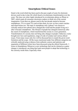 Smartphone Ethical Issues
Smart is the word which has been used in the past couple of years for electronic
devices used in day to day life which faced a revolutionary transformation over the
years. The time was when Apple introduced its revolutionary phone as iPhone in
2007, which made all consumer electronics makers to think out of the current
imagination. From then on, phones used in the last decade started to become
smartphones, TVs to smart TVs and on that chain, by now we have smart watches
and smart homes too. The topic Is smartphone only a phone? was chosen to
critically analyze how phones have changed the world and the people living on it
after it became smartphones. The lifestyle of people has changed extensively after
the extent of smartphones, which transformed the society to a new generation.
Transformation of a society does not bring only changes in people s behavior, it also
brought new laws and regulations, range of code of conduct and various ethical
issues. From many issues only few will be discussed here to match the given word
limitation and the scope. All the issues mentioned under four different categories are
critically analyzed using evidences from authentic sources and opinions and
arguments of different writers have been discussed using the ethical framework. 1.
Issues in Smartphones Whenever a new technology that can be claimed as a game
changer is introduced, one thing that leads most people to adopt that technology is
the curiosity inside them. Especially when
 