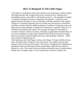 How To Respond To The Little Fugue
1.The fugue is a polyphonic music that is based on one main theme, called a subject .
The fugue presents only a single mood with a continuous flow. Starting with a
monophonic texture voice follows with imitative answers . The repetition of subject
is constantly throughout the piece, separating with episodes . I think they were
popular because the fugues is easy to remember with their repetition of the subject.
Though it is constantly repeating with one melodic line, the musicis not bored but
extremely exciting with their skillful technique of variations. Comparing to jazz, the
fugue has the same technique of adding lots of impressive variations, however, it is
still fluent and related to the subject. For example, the fugue has four different
variation of subject, which is inversion, retrograde, augmentation and diminution. In
jazz, these technique are often used in improvisation. Both music present a single
mood, and remain smooth throughout the piece with the plenty variations.... Show
more content on Helpwriting.net ...
After listening to the Little Fugue, I notice a few things. To begin with the obvious
parts, the typical form of fugue is clear in the music. The subject is passed from
soprano to bass at the start of the music. The texture is changed from monophonic to
polyphonic music by following with the countersubject right after the subject is
played in a voice. This result in the much shorter and quicker note of countersubject
usually stay in a higher range of voice constructing a luxurious feeling to the
 