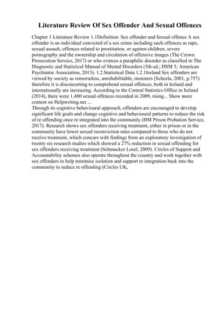 Literature Review Of Sex Offender And Sexual Offences
Chapter 1 Literature Review 1.1Definition: Sex offender and Sexual offence A sex
offender is an individual convicted of a sex crime including such offences as rape,
sexual assault, offences related to prostitution, or against children, severe
pornography and the ownership and circulation of offensive images (The Crown
Prosecution Service, 2017) or who evinces a paraphilic disorder as classified in The
Diagnostic and Statistical Manual of Mental Disorders (5th ed.; DSM 5; American
Psychiatric Association, 2013). 1.2.Statistical Data 1.2.1Ireland Sex offenders are
viewed by society as remorseless, unrehabilitable, monsters (Scheela, 2001, p.757)
therefore it is disconcerting to comprehend sexual offences, both in Ireland and
internationally are increasing. According to the Central Statistics Office in Ireland
(2014), there were 1,480 sexual offences recorded in 2009, rising... Show more
content on Helpwriting.net ...
Through its cognitive behavioural approach, offenders are encouraged to develop
significant life goals and change cognitive and behavioural patterns to reduce the risk
of re offending once re integrated into the community (HM Prison Probation Service,
2017). Research shows sex offenders receiving treatment, either in prison or in the
community have lower sexual reconviction rates compared to those who do not
receive treatment, which concurs with findings from an exploratory investigation of
twenty six research studies which showed a 27% reduction in sexual offending for
sex offenders receiving treatment (Schmucker Losel, 2009). Circles of Support and
Accountability schemes also operate throughout the country and work together with
sex offenders to help minimise isolation and support re integration back into the
community to reduce re offending (Circles UK,
 